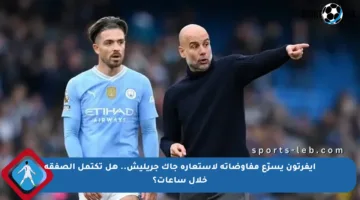 إيفرتون يسرّع مفاوضاته لاستعارة جاك جريليش.. هل تكتمل الصفقة خلال ساعات؟